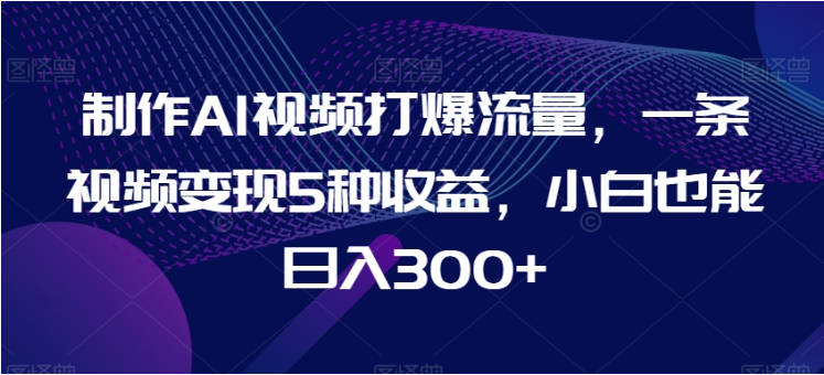 制作AI视频打爆流量，一条视频变现5种收益，小白也能日入300+【揭秘】