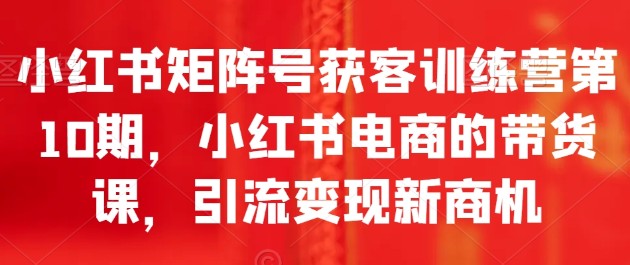 小红书矩阵号获客训练营第10期，小红书电商的带货课，引流变现新商机